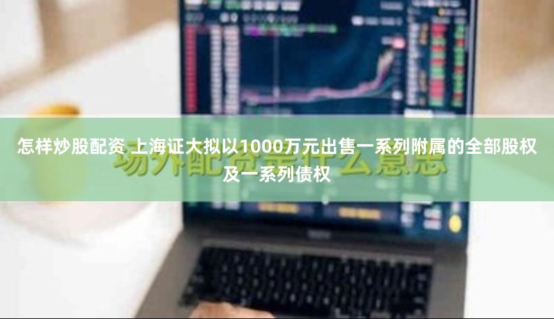 怎样炒股配资 上海证大拟以1000万元出售一系列附属的全部股权及一系列债权