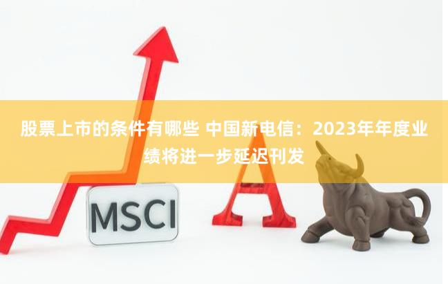 股票上市的条件有哪些 中国新电信：2023年年度业绩将进一步延迟刊发