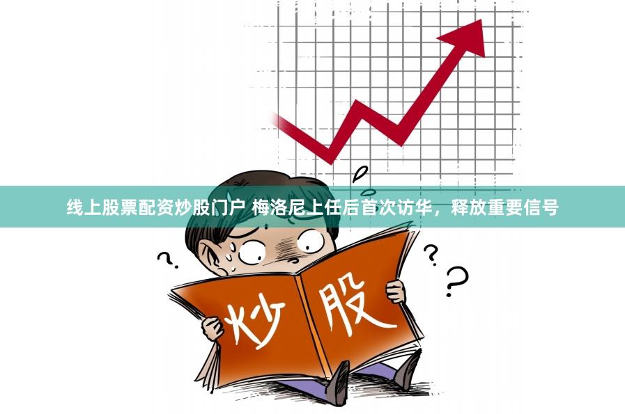 线上股票配资炒股门户 梅洛尼上任后首次访华，释放重要信号