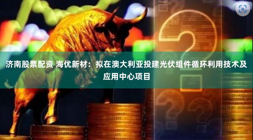 济南股票配资 海优新材：拟在澳大利亚投建光伏组件循环利用技术及应用中心项目