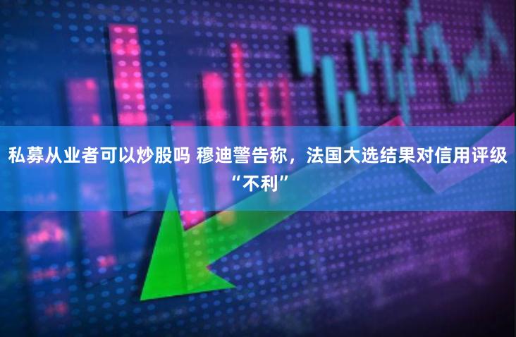 私募从业者可以炒股吗 穆迪警告称，法国大选结果对信用评级“不利”