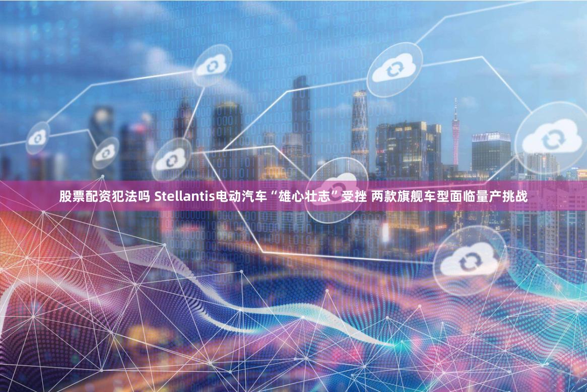 股票配资犯法吗 Stellantis电动汽车“雄心壮志”受挫 两款旗舰车型面临量产挑战