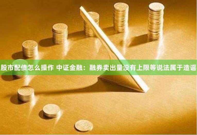 股市配债怎么操作 中证金融：融券卖出量没有上限等说法属于造谣