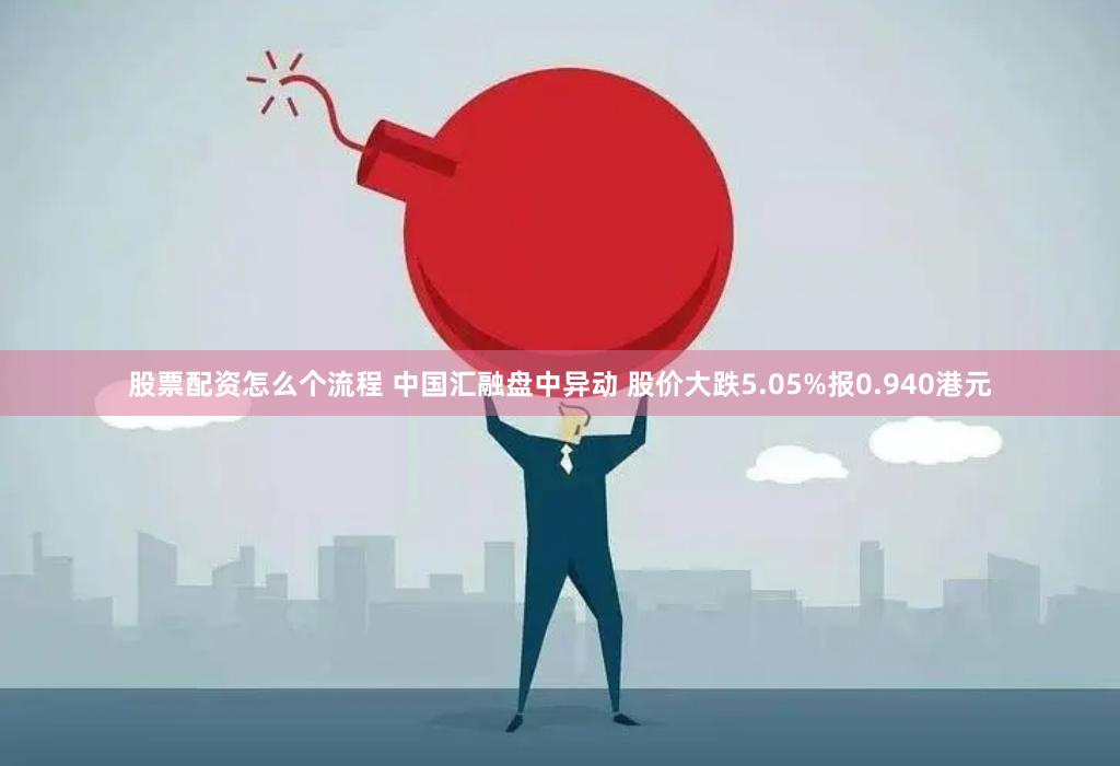 股票配资怎么个流程 中国汇融盘中异动 股价大跌5.05%报0.940港元