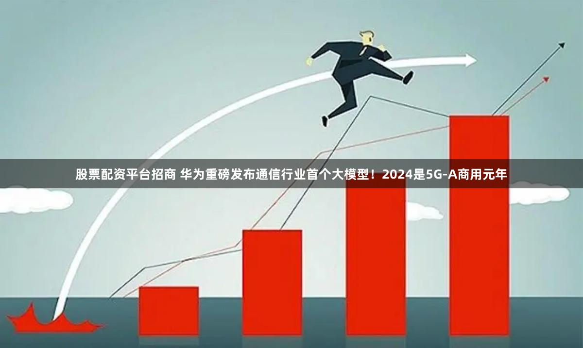 股票配资平台招商 华为重磅发布通信行业首个大模型！2024是5G-A商用元年