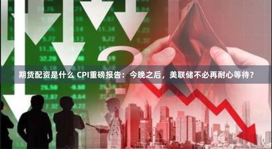 期货配资是什么 CPI重磅报告：今晚之后，美联储不必再耐心等待？