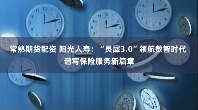 常熟期货配资 阳光人寿：“灵犀3.0”领航数智时代 谱写保险服务新篇章