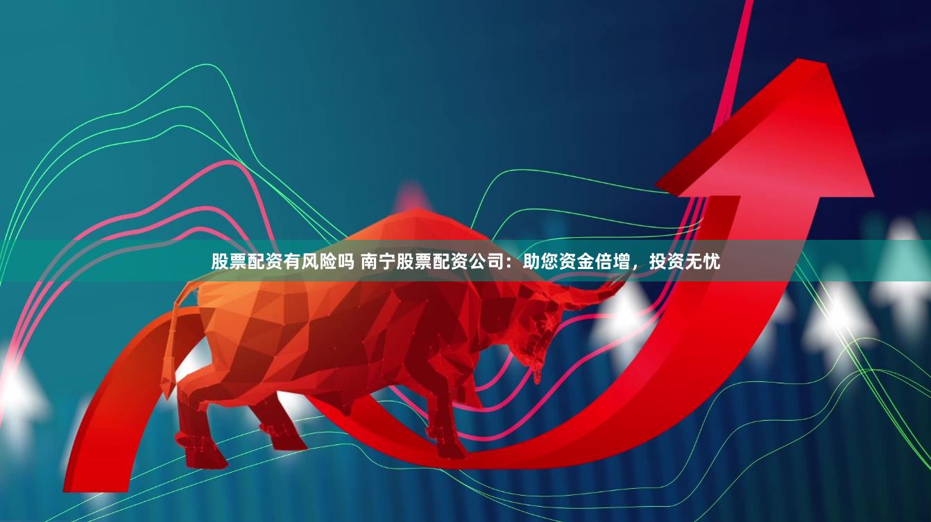 股票配资有风险吗 南宁股票配资公司：助您资金倍增，投资无忧