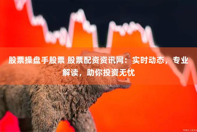 股票操盘手股票 股票配资资讯网：实时动态，专业解读，助你投资无忧