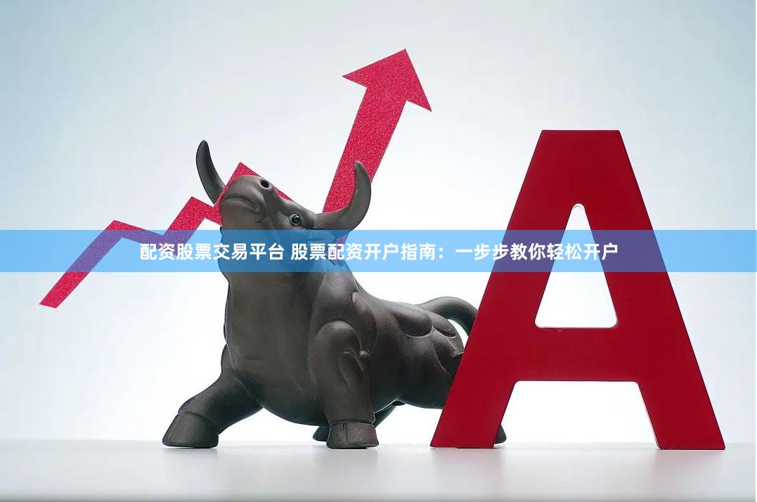 配资股票交易平台 股票配资开户指南：一步步教你轻松开户