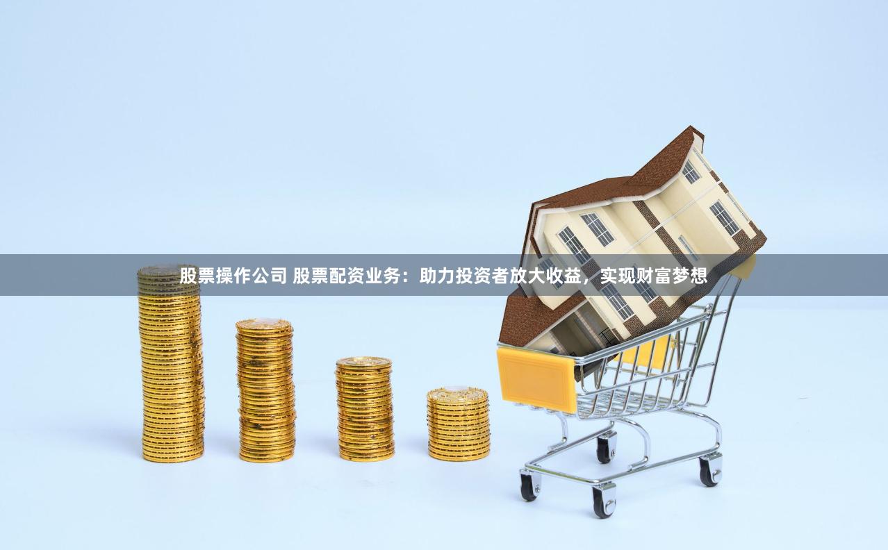 股票操作公司 股票配资业务：助力投资者放大收益，实现财富梦想