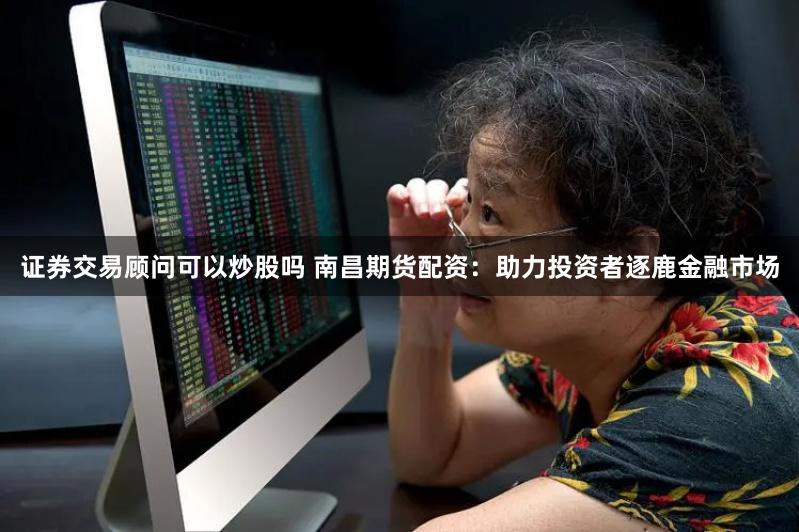 证券交易顾问可以炒股吗 南昌期货配资：助力投资者逐鹿金融市场
